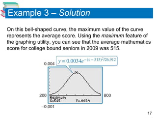 Example 3 – Solution
On this bell-shaped curve, the maximum value of the curve
represents the average score. Using the maximum feature of
the graphing utility, you can see that the average mathematics
score for college bound seniors in 2009 was 515.




                                                            17
 