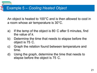 Example 5 – Cooling Heated Object

An object is heated to 100°C and is then allowed to cool in
a room whose air temperature is 30°C.

a)   If the temp of the object is 80 C after 5 minutes, find
     the value of k.
b)   Determine the time that needs to elapse before the
     object is 75 C.
c)   Graph the relation found between temperature and
     time.
d)   Using the graph, determine the time that needs to
     elapse before the object is 75 C.


                                                               21
 