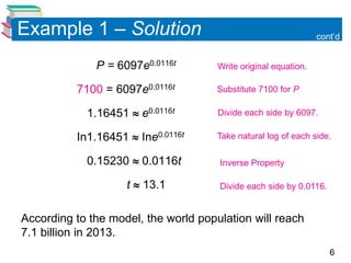Example 1 – Solution                                             cont’d


              P = 6097e0.0116t        Write original equation.

          7100 = 6097e0.0116t         Substitute 7100 for P.

            1.16451  e0.0116t        Divide each side by 6097.

          In1.16451  Ine0.0116t      Take natural log of each side.

            0.15230  0.0116t         Inverse Property

                    t  13.1          Divide each side by 0.0116.


According to the model, the world population will reach
7.1 billion in 2013.
                                                                    6
 