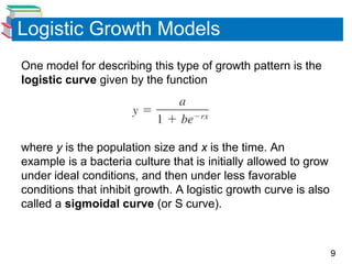 Logistic Growth Models
One model for describing this type of growth pattern is the
logistic curve given by the function




where y is the population size and x is the time. An
example is a bacteria culture that is initially allowed to grow
under ideal conditions, and then under less favorable
conditions that inhibit growth. A logistic growth curve is also
called a sigmoidal curve (or S curve).



                                                                  9
 