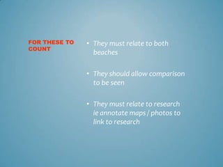 FOR THESE TO   • They must relate to both
COUNT
                 beaches

               • They should allow comparison
                 to be seen

               • They must relate to research
                 ie annotate maps / photos to
                 link to research
 