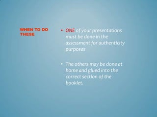 WHEN TO DO   • ONE of your presentations
THESE
               must be done in the
               assessment for authenticity
               purposes

             • The others may be done at
               home and glued into the
               correct section of the
               booklet.
 