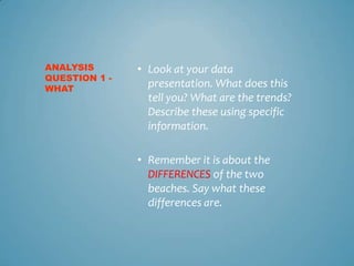 ANALYSIS       • Look at your data
QUESTION 1 -
WHAT
                 presentation. What does this
                 tell you? What are the trends?
                 Describe these using specific
                 information.

               • Remember it is about the
                 DIFFERENCES of the two
                 beaches. Say what these
                 differences are.
 