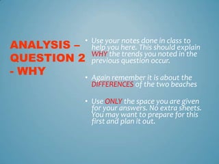 • Use your notes done in class to
ANALYSIS – help you here. This should explain
QUESTION 2 previous question occur.
            WHY the trends you noted in the

- WHY            • Again remember it is about the
                   DIFFERENCES of the two beaches

                 • Use ONLY the space you are given
                   for your answers. No extra sheets.
                   You may want to prepare for this
                   first and plan it out.
 