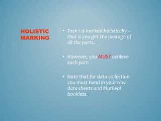 HOLISTIC   • Task 1 is marked holistically –
MARKING      that is you get the average of
             all the parts.

           • However, you MUST achieve
             each part.

           • Note that for data collection
             you must hand in your raw
             data sheets and Muriwai
             booklets.
 