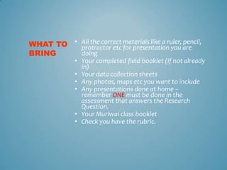 WHAT TO • All the correct materials like a ruler, are
          protractor etc for presentation you
                                                  pencil,
BRING     doing
               • Your completed field booklet (if not already
                 in)
               • Your data collection sheets
               • Any photos, maps etc you want to include
               • Any presentations done at home –
                 remember ONE must be done in the
                 assessment that answers the Research
                 Question.
               • Your Muriwai class booklet
               • Check you have the rubric.
 