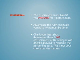IN GENERAL:   • This assessment is not hard if
                you PREPARE for it before hand.

              • Always use the rubric to guide
                you as to what must be done.

              • Give it your best shot.
                Remember there is NO
                reassessment of this and you will
                only be allowed to resubmit if a
                border line case. This is not your
                choice but the markers.
 