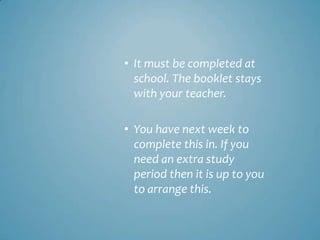 • It must be completed at
  school. The booklet stays
  with your teacher.

• You have next week to
  complete this in. If you
  need an extra study
  period then it is up to you
  to arrange this.
 