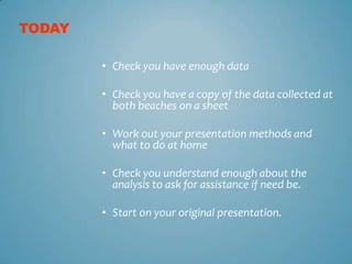 TODAY

        • Check you have enough data

        • Check you have a copy of the data collected at
          both beaches on a sheet

        • Work out your presentation methods and
          what to do at home

        • Check you understand enough about the
          analysis to ask for assistance if need be.

        • Start on your original presentation.
 