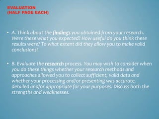EVALUATION
(HALF PAGE EACH)




• A. Think about the findings you obtained from your research.
  Were these what you expected? How useful do you think these
  results were? To what extent did they allow you to make valid
  conclusions?

• B. Evaluate the research process. You may wish to consider when
  you do these things whether your research methods and
  approaches allowed you to collect sufficient, valid data and
  whether your processing and/or presenting was accurate,
  detailed and/or appropriate for your purposes. Discuss both the
  strengths and weaknesses.
 