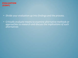 EVALUATION
(CONT)




• Divide your evaluation up into findings and the process.

• Critically evaluate means to examine alternative methods or
  approaches to research and discuss the implications of such
  alternatives
 