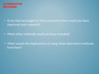 ALTERNATIVE
METHODS




• If you had no budget or time constraints how could you have
  improved your research?

• What other methods could you have included?

• What would the implications of using these alternative methods
  have been?
 