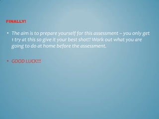 FINALLY!


• The aim is to prepare yourself for this assessment – you only get
  1 try at this so give it your best shot!! Work out what you are
  going to do at home before the assessment.

• GOOD LUCK!!!
 