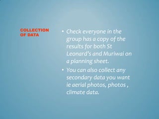 COLLECTION   • Check everyone in the
OF DATA
               group has a copy of the
               results for both St
               Leonard’s and Muriwai on
               a planning sheet.
             • You can also collect any
               secondary data you want
               ie aerial photos, photos ,
               climate data.
 