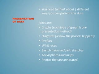 • You need to think about 3 different
                 ways you can present this data.
PRESENTATION
OF DATA        Ideas are:
               • Graphs (each type of graph is one
                 presentation method)
               • Diagrams (ie how the process happens)
               • Profiles
               • Wind roses
               • Sketch maps and field sketches
               • Aerial photos and maps
               • Photos that are annotated
 