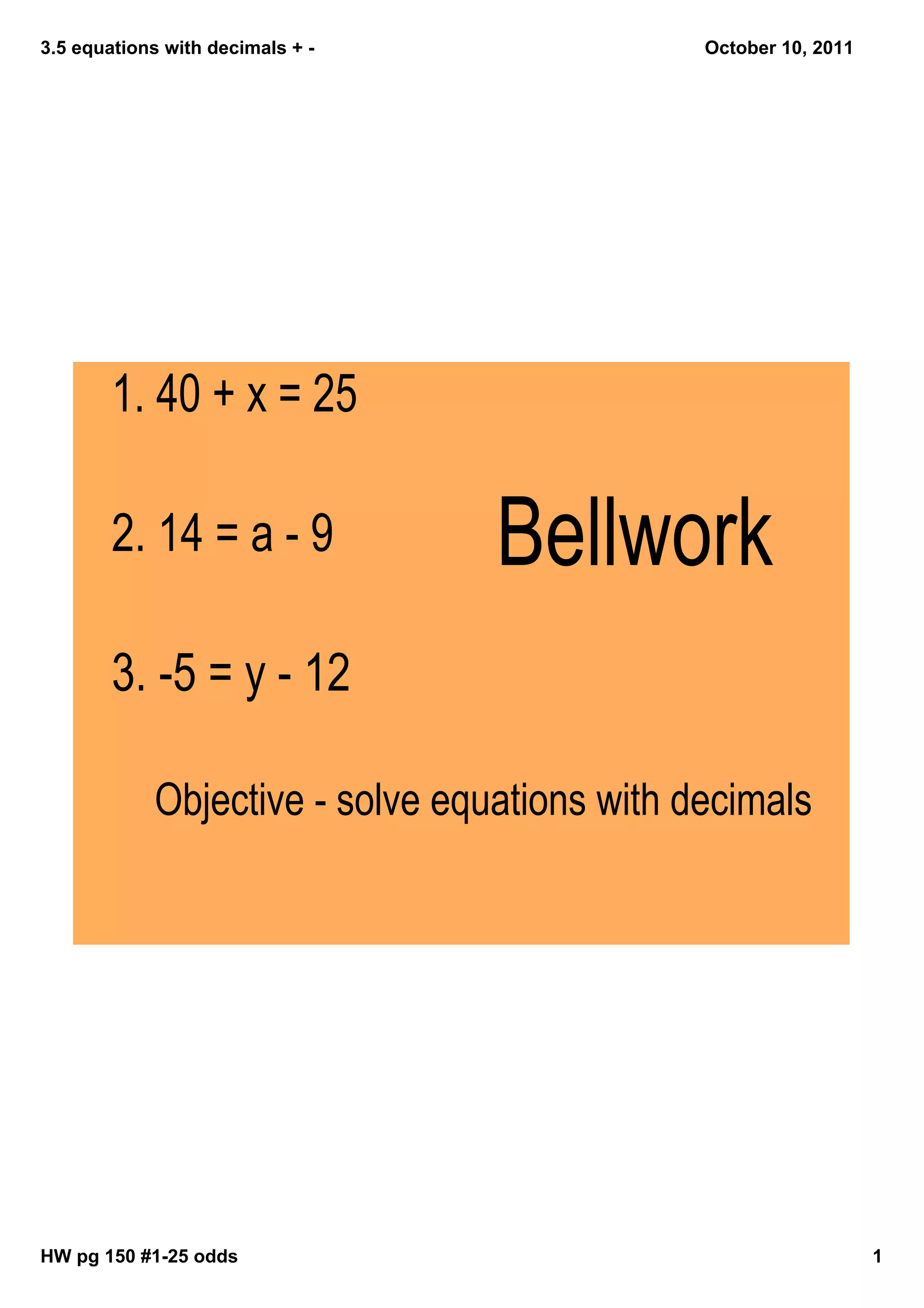 3.5 equations with decimals + October 10, 2011
1. 40 + x = 25
2. 14 = a - 9 Bellwork
3. -5 = y - 12
Objective - solve equations with decimals
HW pg 150 #125 odds 1