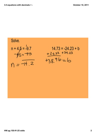 3.5 equations with decimals + October 10, 2011
Solve.
n + 4.5 = -9.7 14.73 = -24.23 + b
HW pg 150 #125 odds 2