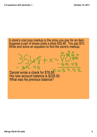 3.5 equations with decimals + October 10, 2011
A store's cost plus markup is the price you pay for an item.
Suppose a pair of shoes costs a store $35.48. You pay $70.
Write and solve an equation to find the store's markup.
Danzel wrote a check for $76.85.
His new account balance is $235.00.
What was his previous balance?
HW pg 150 #125 odds 4