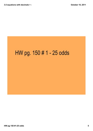 3.5 equations with decimals + October 10, 2011
HW pg. 150 # 1 - 25 odds
HW pg 150 #125 odds 5
