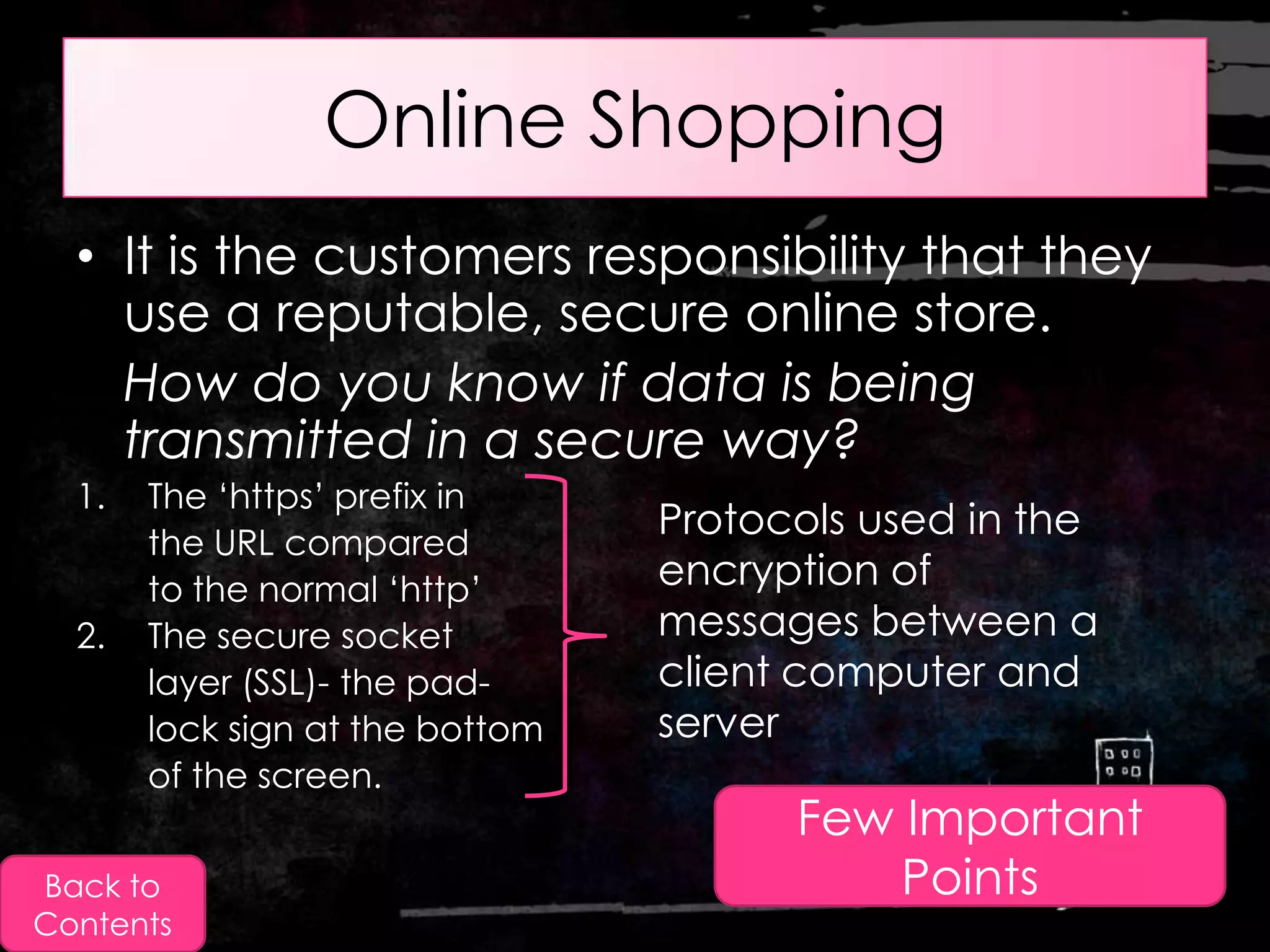 Online Shopping
  • It is the customers responsibility that they
    use a reputable, secure online store.
    How do you know if data is being
    transmitted in a secure way?
  1.   The „https‟ prefix in
       the URL compared
                                 Protocols used in the
       to the normal „http‟      encryption of
  2.   The secure socket         messages between a
       layer (SSL)- the pad-     client computer and
       lock sign at the bottom   server
       of the screen.
                                       Few Important
Back to                                    Points
Contents
 