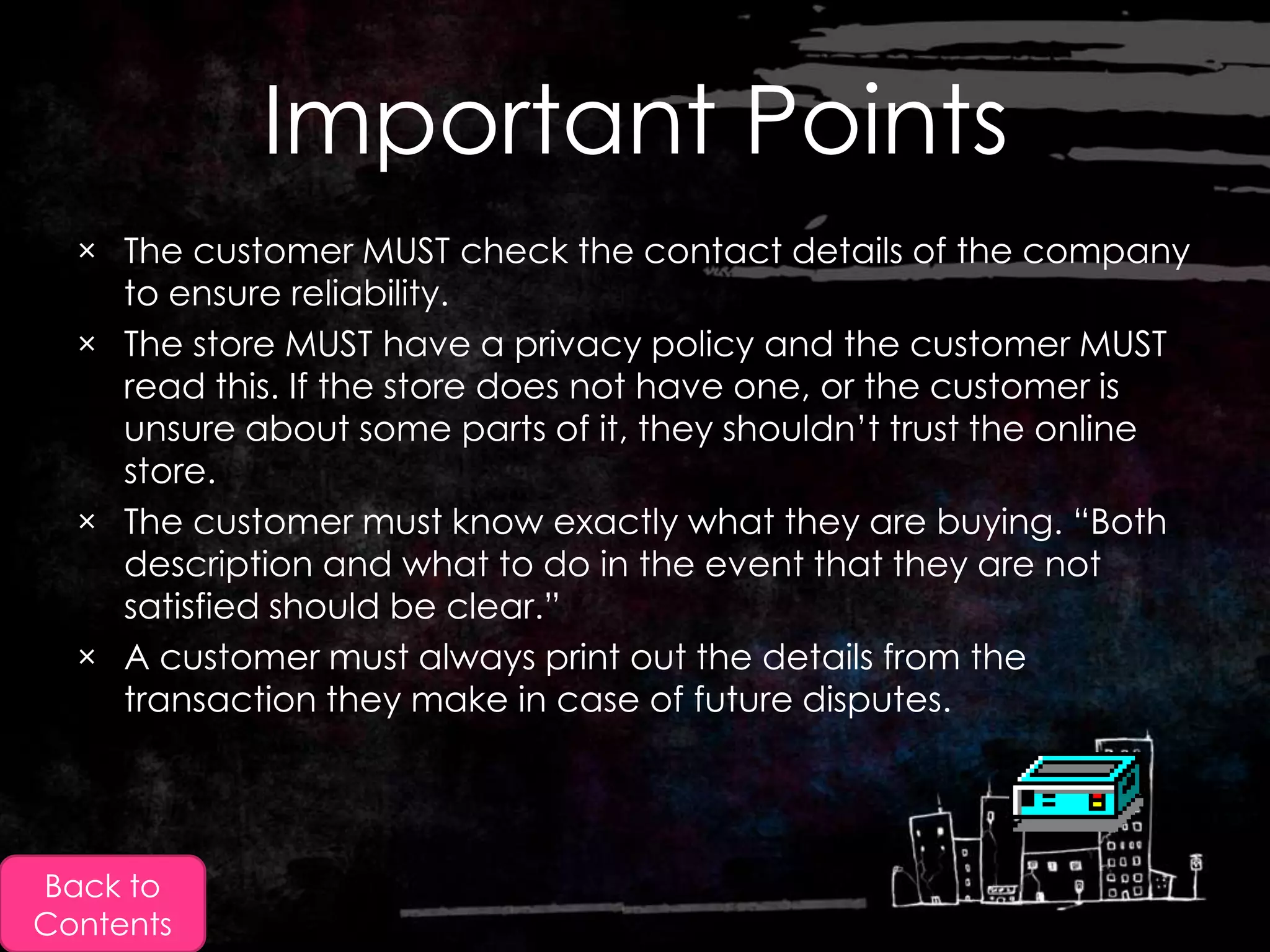 Important Points
  × The customer MUST check the contact details of the company
    to ensure reliability.
  × The store MUST have a privacy policy and the customer MUST
    read this. If the store does not have one, or the customer is
    unsure about some parts of it, they shouldn‟t trust the online
    store.
  × The customer must know exactly what they are buying. “Both
    description and what to do in the event that they are not
    satisfied should be clear.”
  × A customer must always print out the details from the
    transaction they make in case of future disputes.




Back to
Contents
 