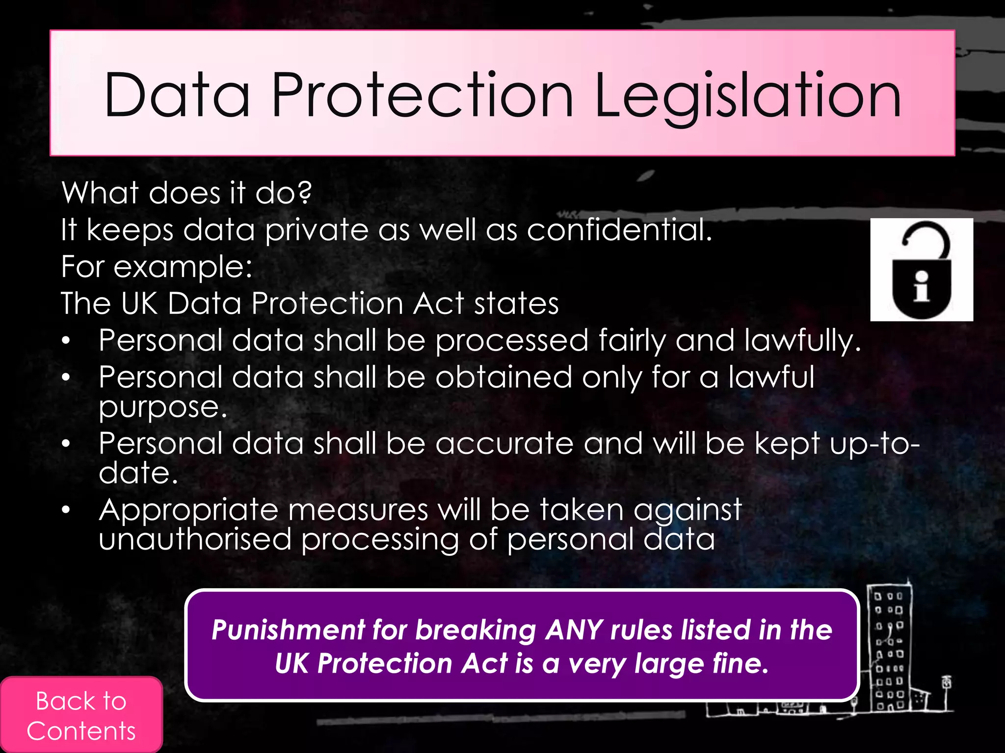Data Protection Legislation
  What does it do?
  It keeps data private as well as confidential.
  For example:
  The UK Data Protection Act states
  • Personal data shall be processed fairly and lawfully.
  • Personal data shall be obtained only for a lawful
      purpose.
  • Personal data shall be accurate and will be kept up-to-
      date.
  • Appropriate measures will be taken against
      unauthorised processing of personal data

            Punishment for breaking ANY rules listed in the
                 UK Protection Act is a very large fine.
Back to
Contents
 
