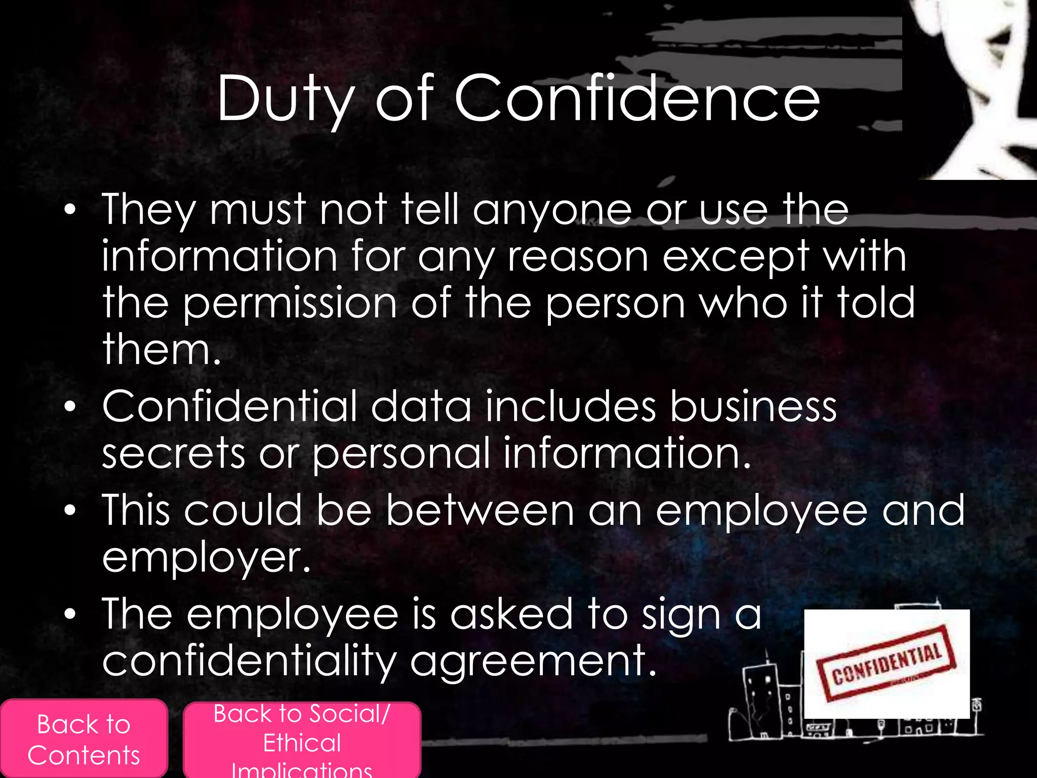 Duty of Confidence
  • They must not tell anyone or use the
    information for any reason except with
    the permission of the person who it told
    them.
  • Confidential data includes business
    secrets or personal information.
  • This could be between an employee and
    employer.
  • The employee is asked to sign a
    confidentiality agreement.
Back to    Back to Social/
              Ethical
Contents
 