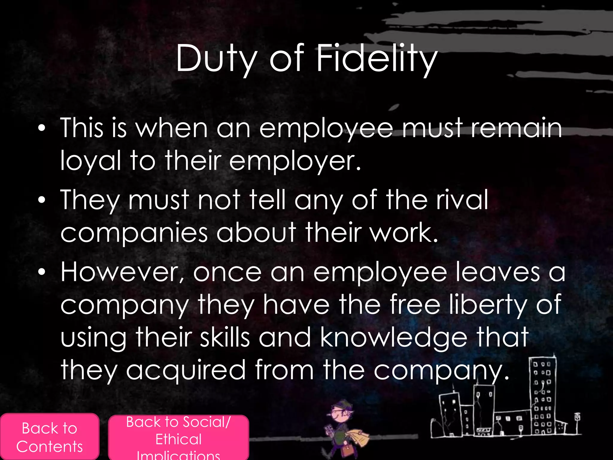 Duty of Fidelity
  • This is when an employee must remain
    loyal to their employer.
  • They must not tell any of the rival
    companies about their work.
  • However, once an employee leaves a
    company they have the free liberty of
    using their skills and knowledge that
    they acquired from the company.
Back to    Back to Social/
              Ethical
Contents
 