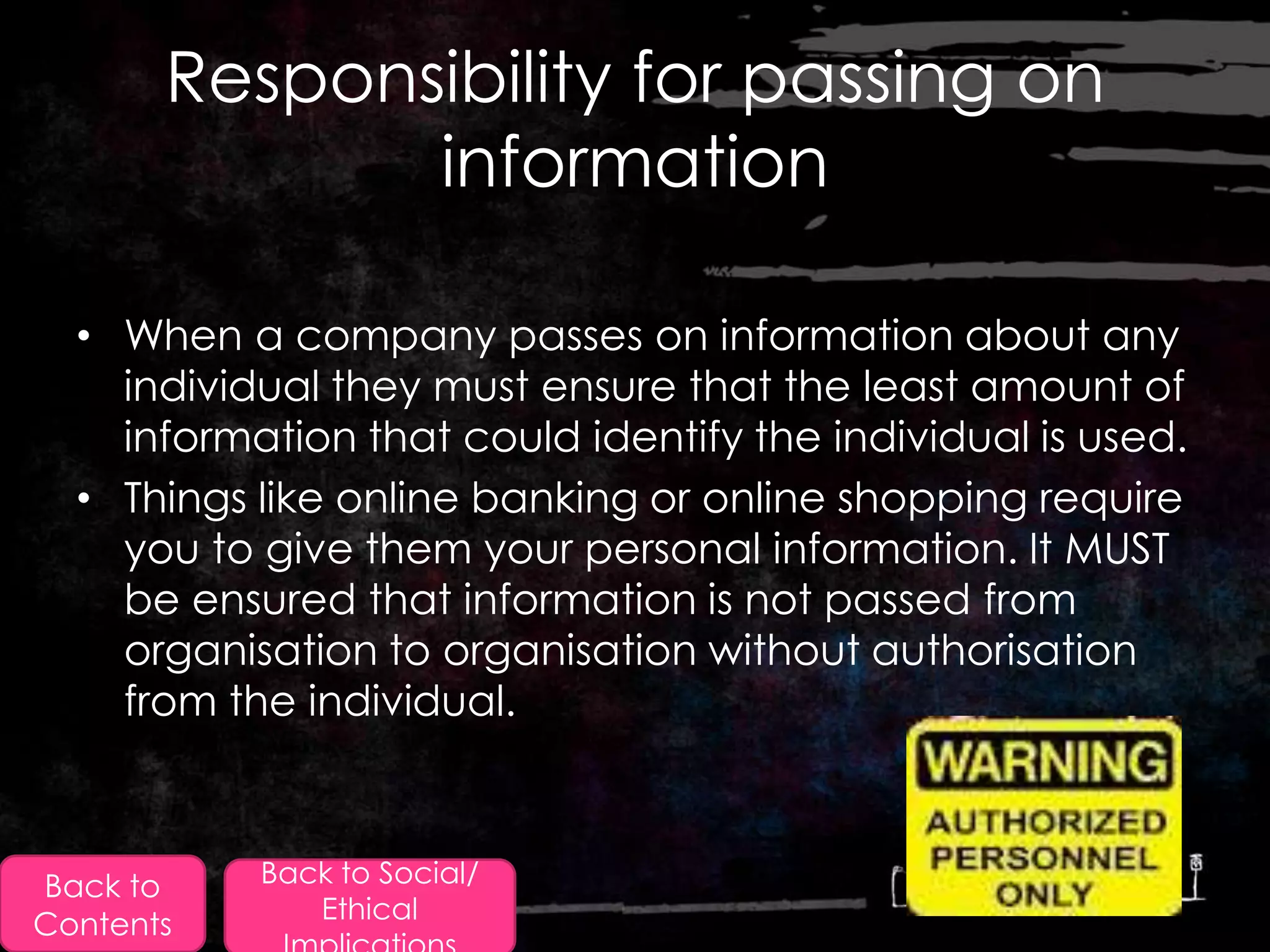 Responsibility for passing on
              information

  • When a company passes on information about any
    individual they must ensure that the least amount of
    information that could identify the individual is used.
  • Things like online banking or online shopping require
    you to give them your personal information. It MUST
    be ensured that information is not passed from
    organisation to organisation without authorisation
    from the individual.



Back to    Back to Social/
              Ethical
Contents
 