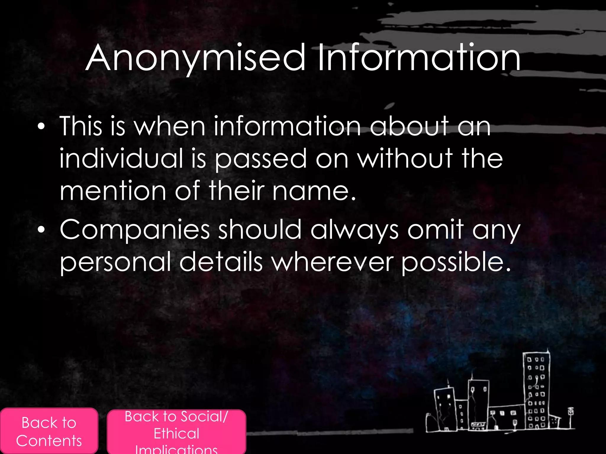 Anonymised Information
  • This is when information about an
    individual is passed on without the
    mention of their name.
  • Companies should always omit any
    personal details wherever possible.




Back to      Back to Social/
                Ethical
Contents
 