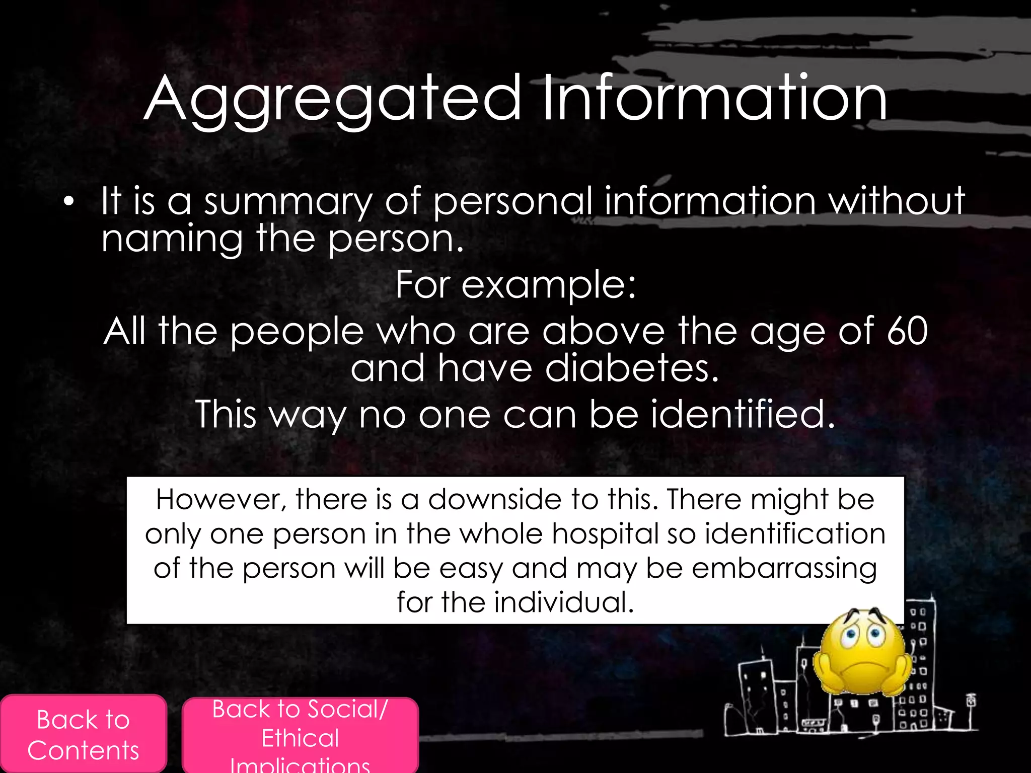 Aggregated Information
  • It is a summary of personal information without
    naming the person.
                      For example:
    All the people who are above the age of 60
                   and have diabetes.
           This way no one can be identified.

            However, there is a downside to this. There might be
           only one person in the whole hospital so identification
           of the person will be easy and may be embarrassing
                              for the individual.



Back to        Back to Social/
                  Ethical
Contents
 