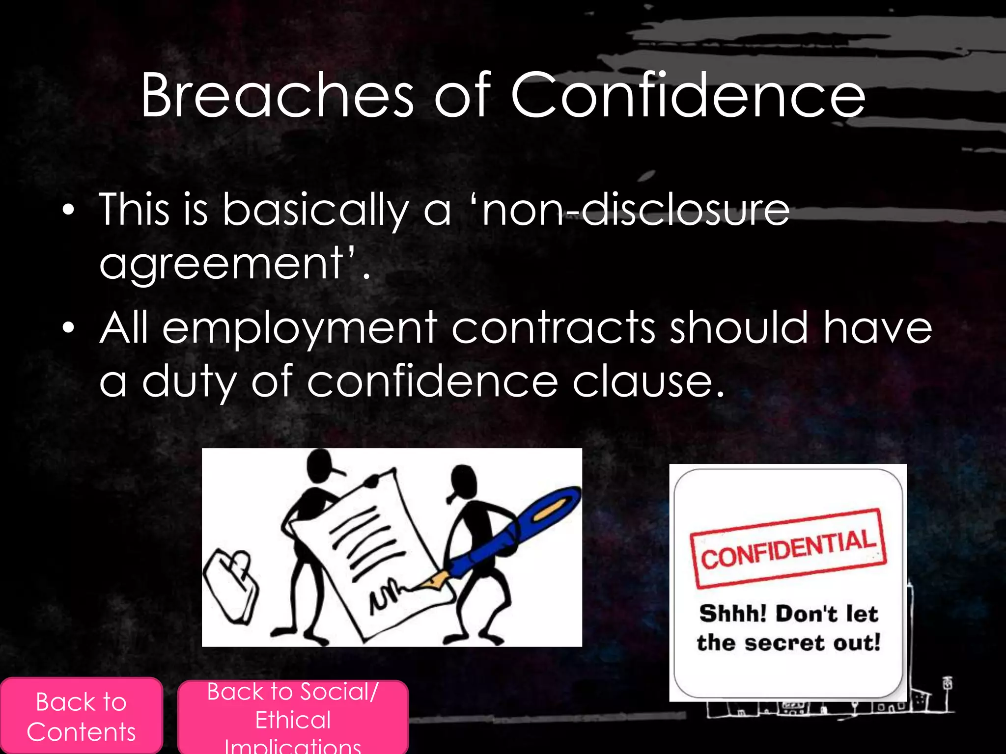Breaches of Confidence
  • This is basically a „non-disclosure
    agreement‟.
  • All employment contracts should have
    a duty of confidence clause.




Back to      Back to Social/
                Ethical
Contents
 