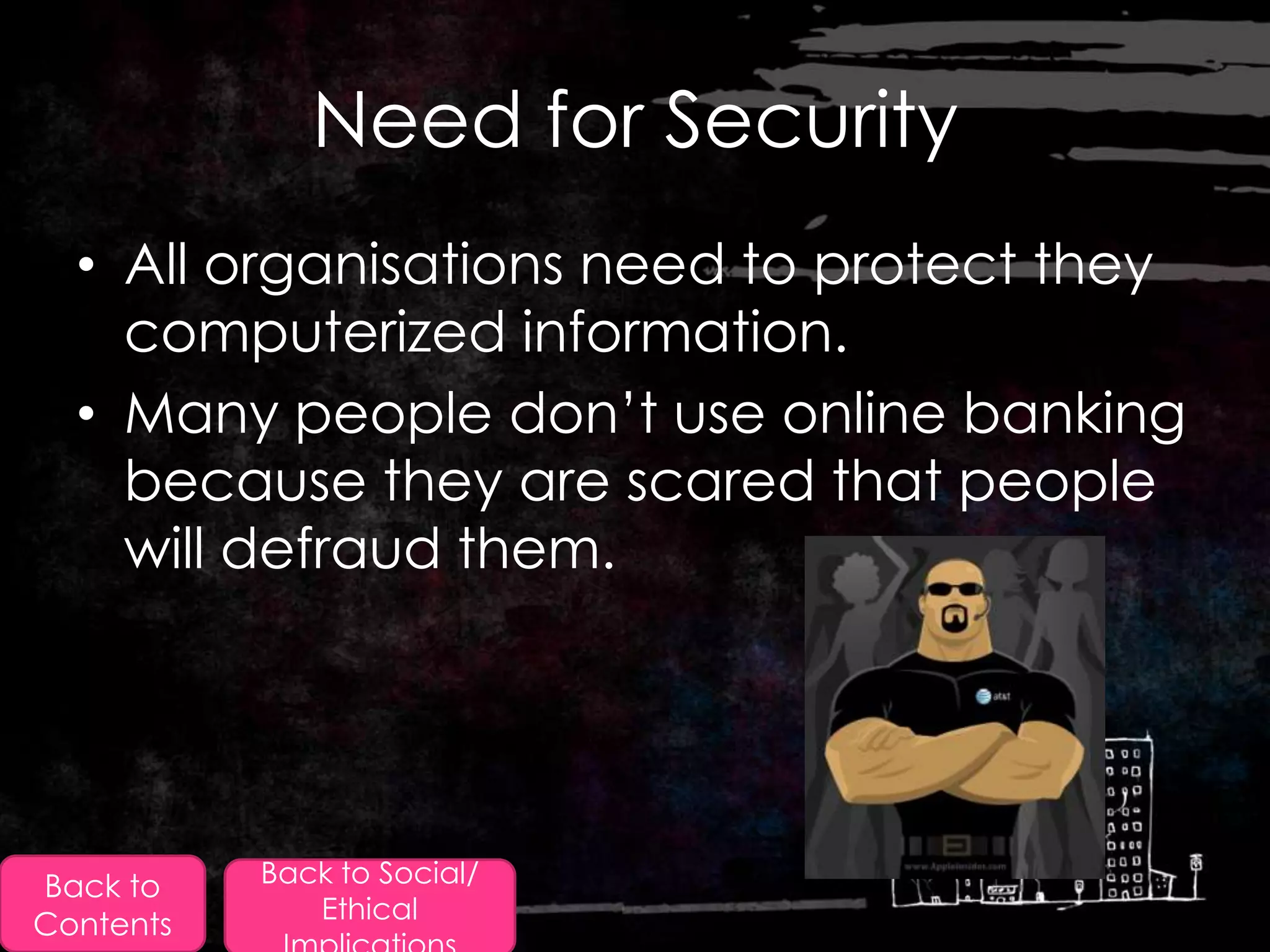 Need for Security
  • All organisations need to protect they
    computerized information.
  • Many people don‟t use online banking
    because they are scared that people
    will defraud them.




Back to    Back to Social/
              Ethical
Contents
 