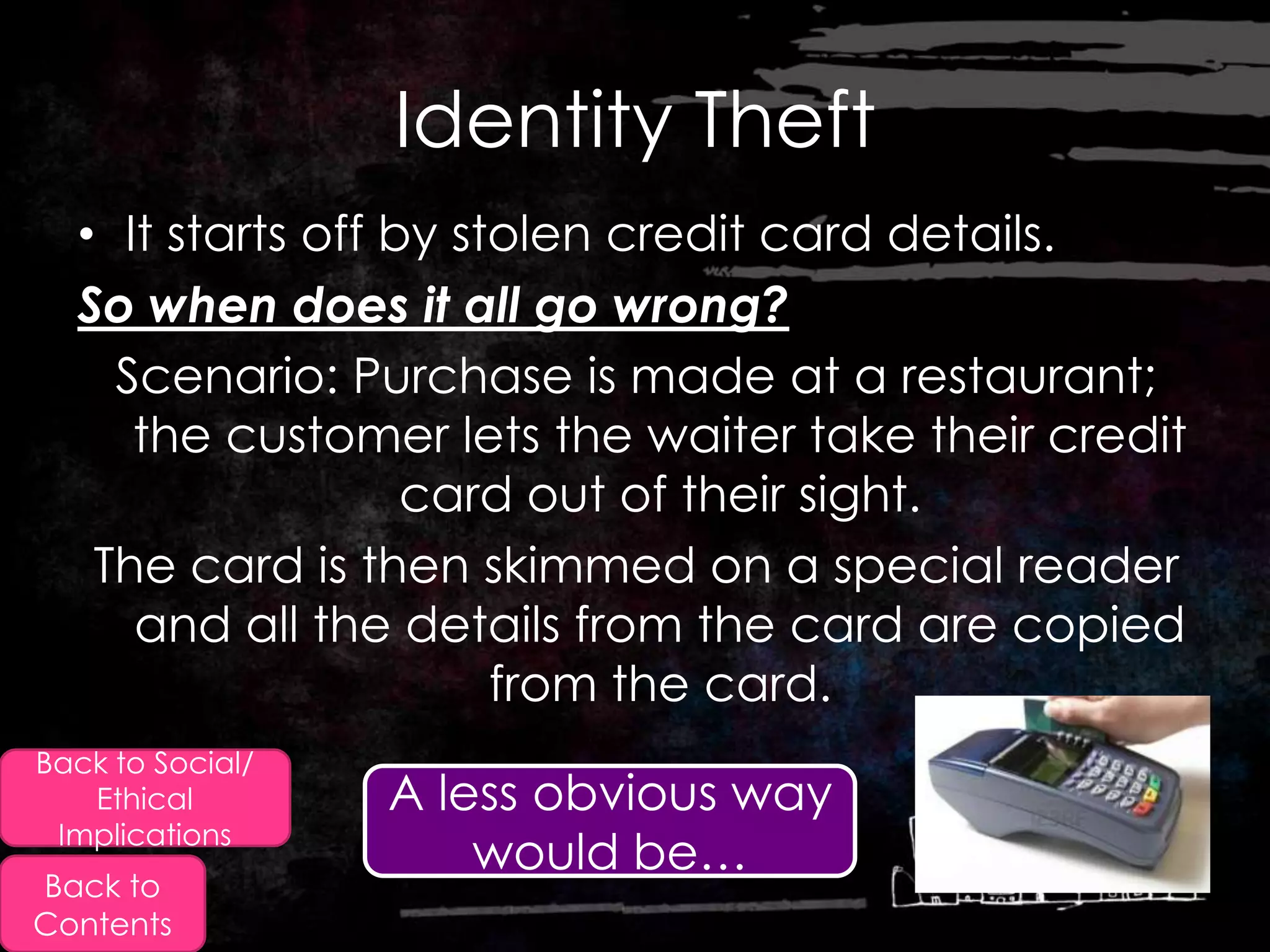 Identity Theft
  • It starts off by stolen credit card details.
  So when does it all go wrong?
    Scenario: Purchase is made at a restaurant;
     the customer lets the waiter take their credit
                   card out of their sight.
   The card is then skimmed on a special reader
     and all the details from the card are copied
                       from the card.
Back to Social/
   Ethical        A less obvious way
 Implications
                      would be…
Back to
Contents
 