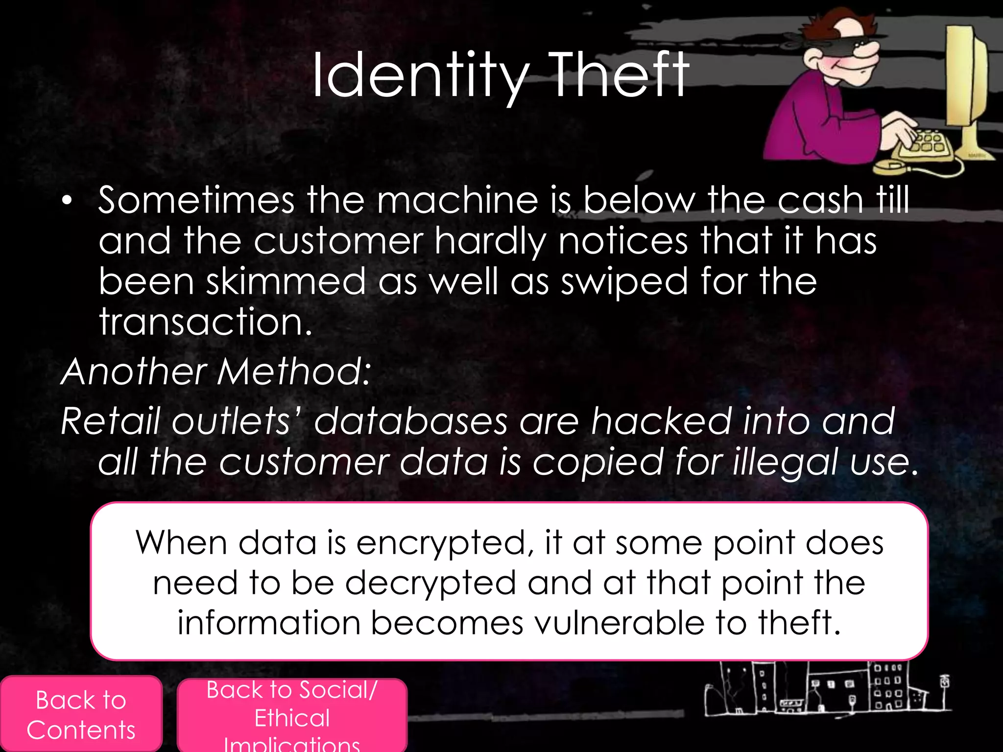 Identity Theft
  • Sometimes the machine is below the cash till
    and the customer hardly notices that it has
    been skimmed as well as swiped for the
    transaction.
  Another Method:
  Retail outlets’ databases are hacked into and
    all the customer data is copied for illegal use.

       When data is encrypted, it at some point does
        need to be decrypted and at that point the
         information becomes vulnerable to theft.

Back to    Back to Social/
              Ethical
Contents
 