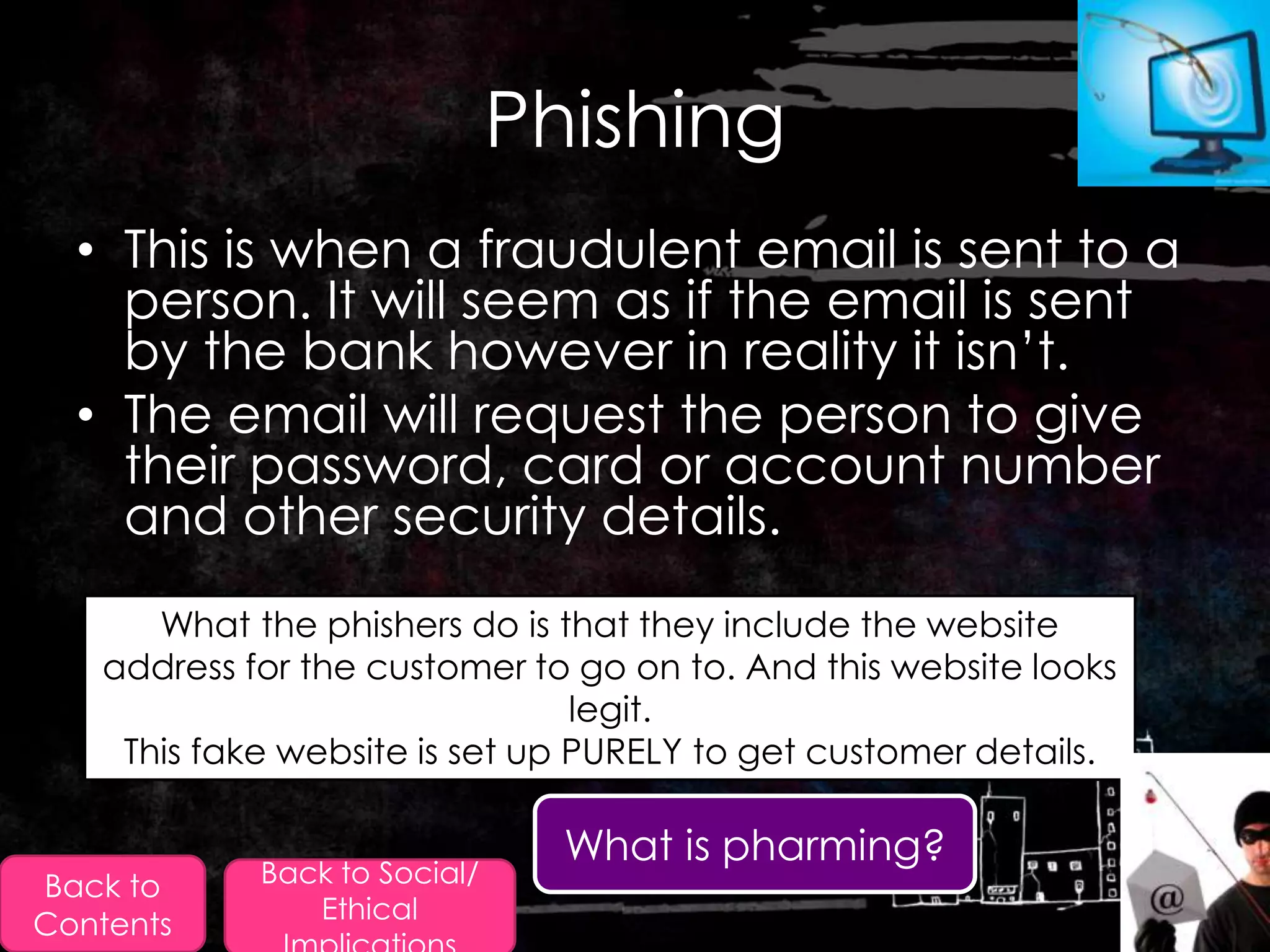 Phishing
  • This is when a fraudulent email is sent to a
    person. It will seem as if the email is sent
    by the bank however in reality it isn‟t.
  • The email will request the person to give
    their password, card or account number
    and other security details.
      What the phishers do is that they include the website
   address for the customer to go on to. And this website looks
                                legit.
    This fake website is set up PURELY to get customer details.

                                What is pharming?
Back to     Back to Social/
               Ethical
Contents
 