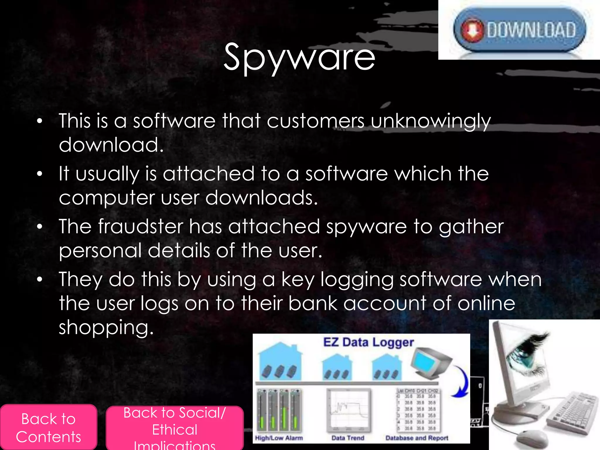Spyware
  • This is a software that customers unknowingly
    download.
  • It usually is attached to a software which the
    computer user downloads.
  • The fraudster has attached spyware to gather
    personal details of the user.
  • They do this by using a key logging software when
    the user logs on to their bank account of online
    shopping.



Back to    Back to Social/
              Ethical
Contents
 