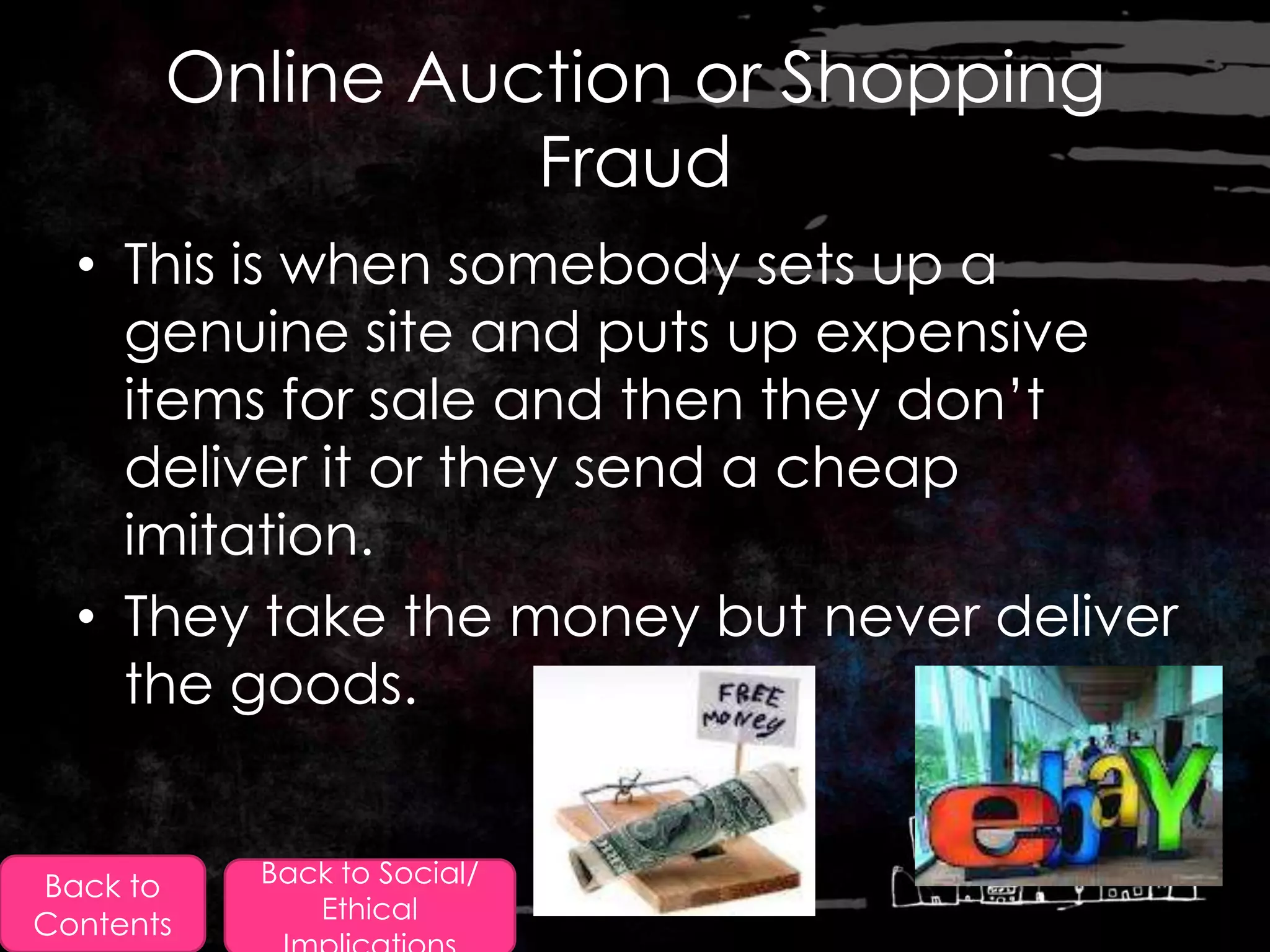 Online Auction or Shopping
                 Fraud
  • This is when somebody sets up a
    genuine site and puts up expensive
    items for sale and then they don‟t
    deliver it or they send a cheap
    imitation.
  • They take the money but never deliver
    the goods.


Back to    Back to Social/
              Ethical
Contents
 