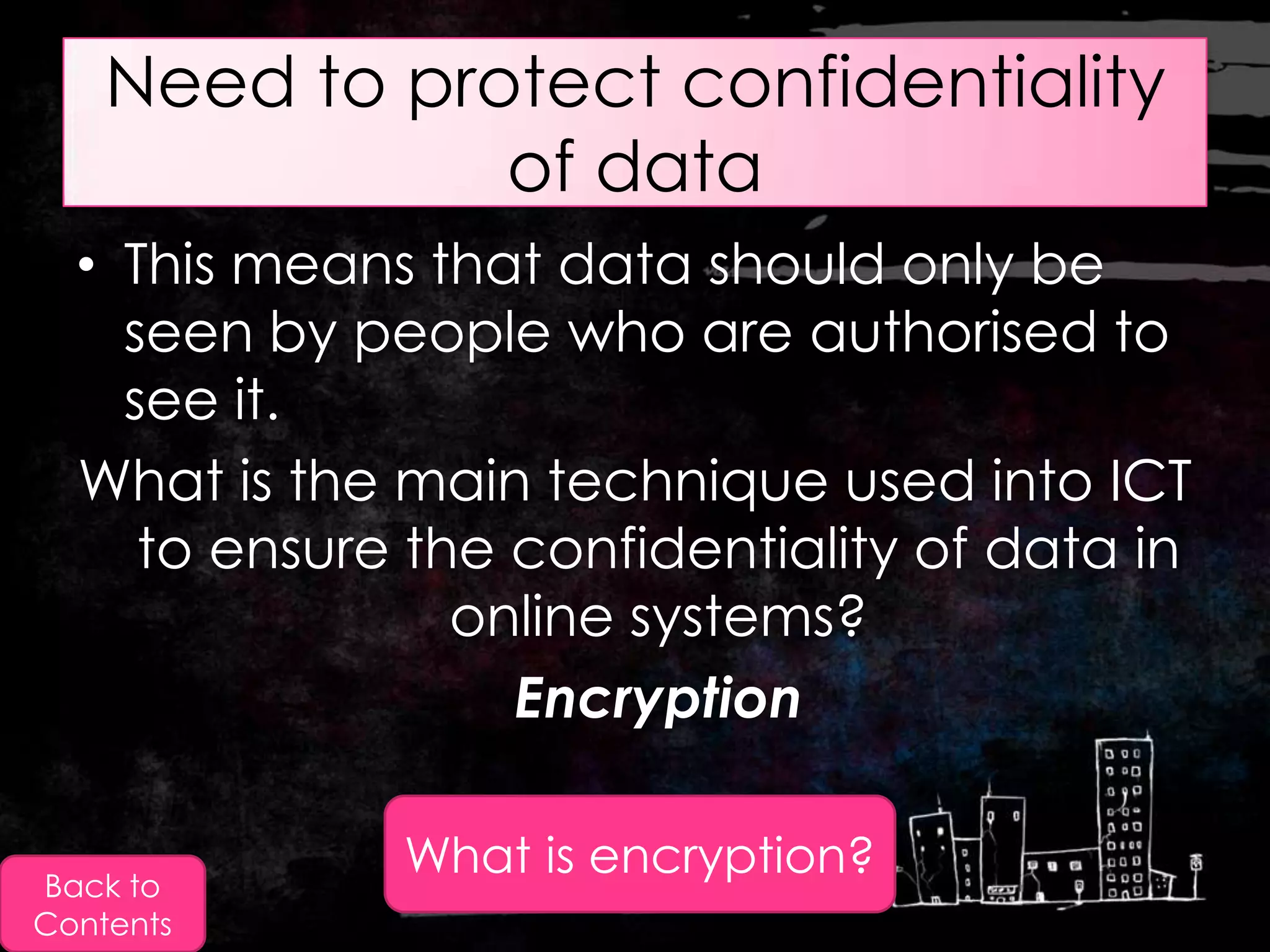 Need to protect confidentiality
               of data
  • This means that data should only be
    seen by people who are authorised to
    see it.
  What is the main technique used into ICT
     to ensure the confidentiality of data in
                 online systems?
                   Encryption


Back to
              What is encryption?
Contents
 