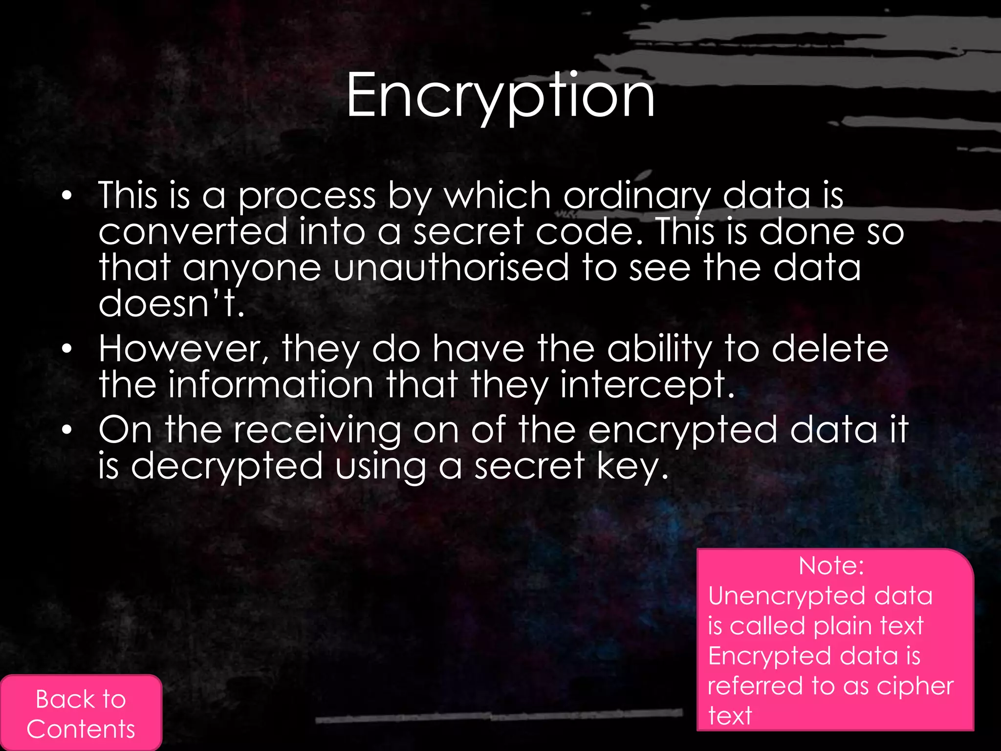 Encryption
  • This is a process by which ordinary data is
    converted into a secret code. This is done so
    that anyone unauthorised to see the data
    doesn‟t.
  • However, they do have the ability to delete
    the information that they intercept.
  • On the receiving on of the encrypted data it
    is decrypted using a secret key.

                                              Note:
                                     Unencrypted data
                                     is called plain text
                                     Encrypted data is
                                     referred to as cipher
Back to
                                     text
Contents
 