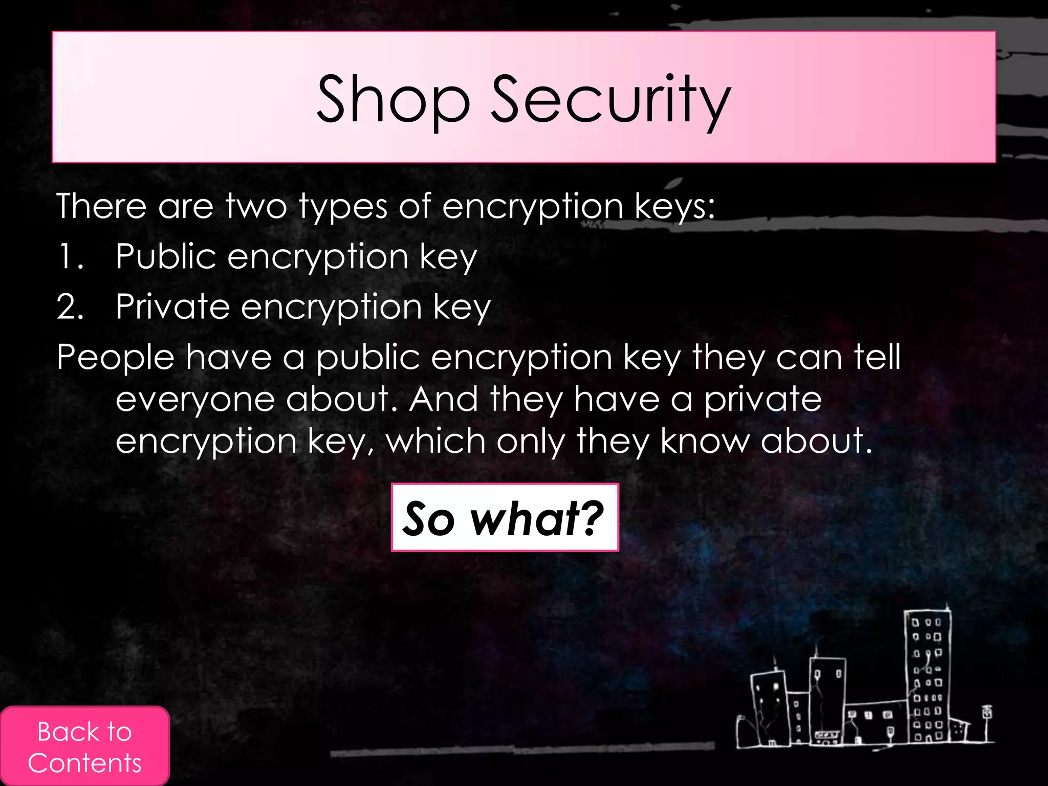 Shop Security
 There are two types of encryption keys:
 1. Public encryption key
 2. Private encryption key
 People have a public encryption key they can tell
    everyone about. And they have a private
    encryption key, which only they know about.

                     So what?



Back to
Contents
 