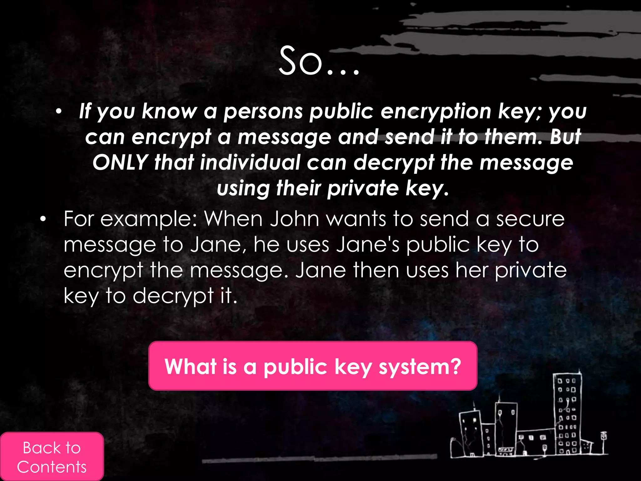 So…
   • If you know a persons public encryption key; you
      can encrypt a message and send it to them. But
       ONLY that individual can decrypt the message
                   using their private key.
  • For example: When John wants to send a secure
    message to Jane, he uses Jane's public key to
    encrypt the message. Jane then uses her private
    key to decrypt it.


             What is a public key system?


Back to
Contents
 