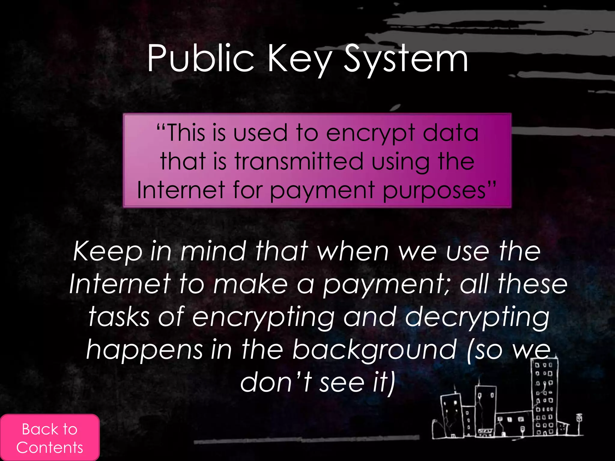 Public Key System
             “This is used to encrypt data
             that is transmitted using the
           Internet for payment purposes”

       Keep in mind that when we use the
      Internet to make a payment; all these
        tasks of encrypting and decrypting
        happens in the background (so we
                    don’t see it)
Back to
Contents
 