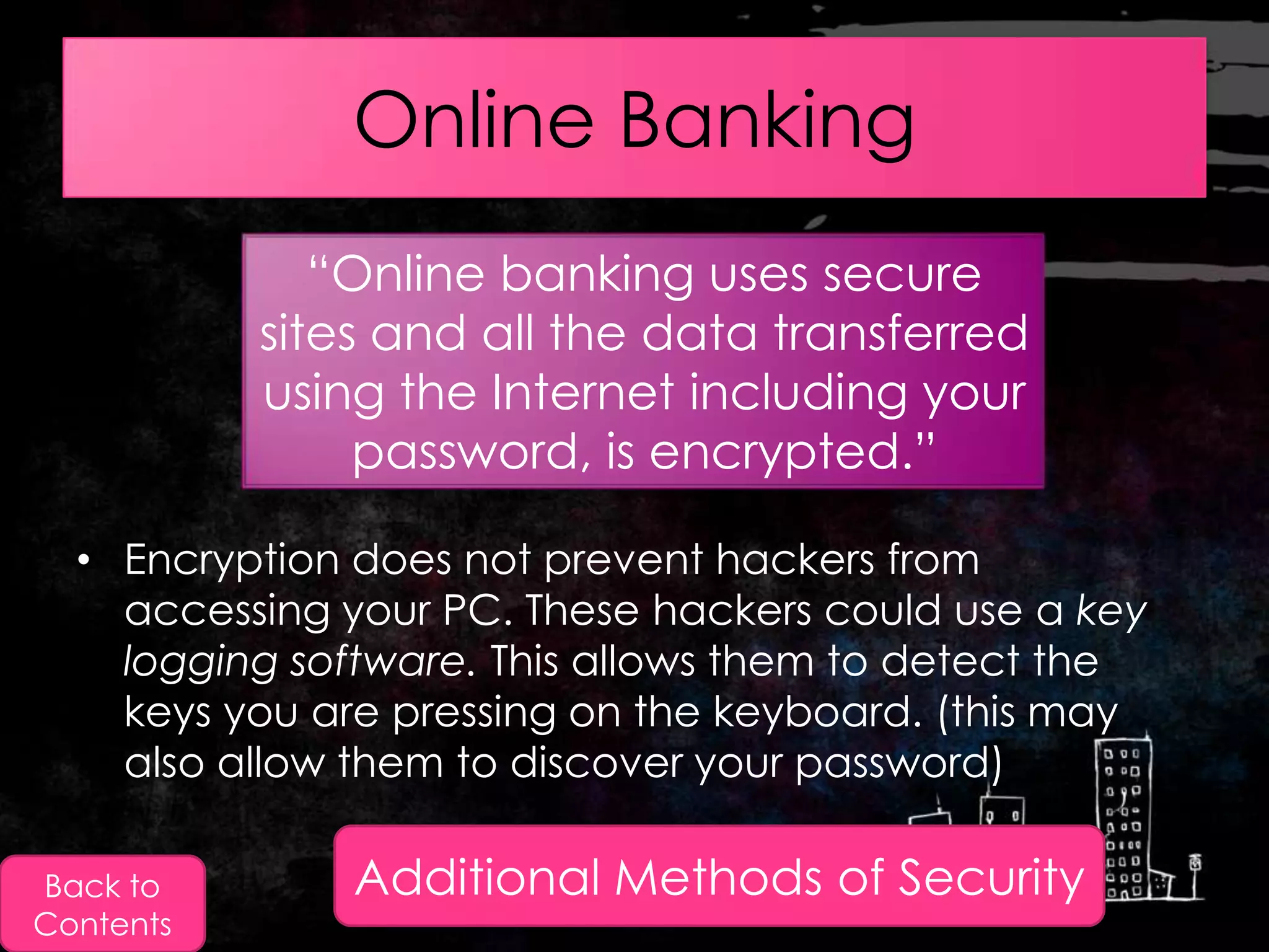 Online Banking
              “Online banking uses secure
           sites and all the data transferred
           using the Internet including your
                password, is encrypted.”

  • Encryption does not prevent hackers from
    accessing your PC. These hackers could use a key
    logging software. This allows them to detect the
    keys you are pressing on the keyboard. (this may
    also allow them to discover your password)

Back to        Additional Methods of Security
Contents
 