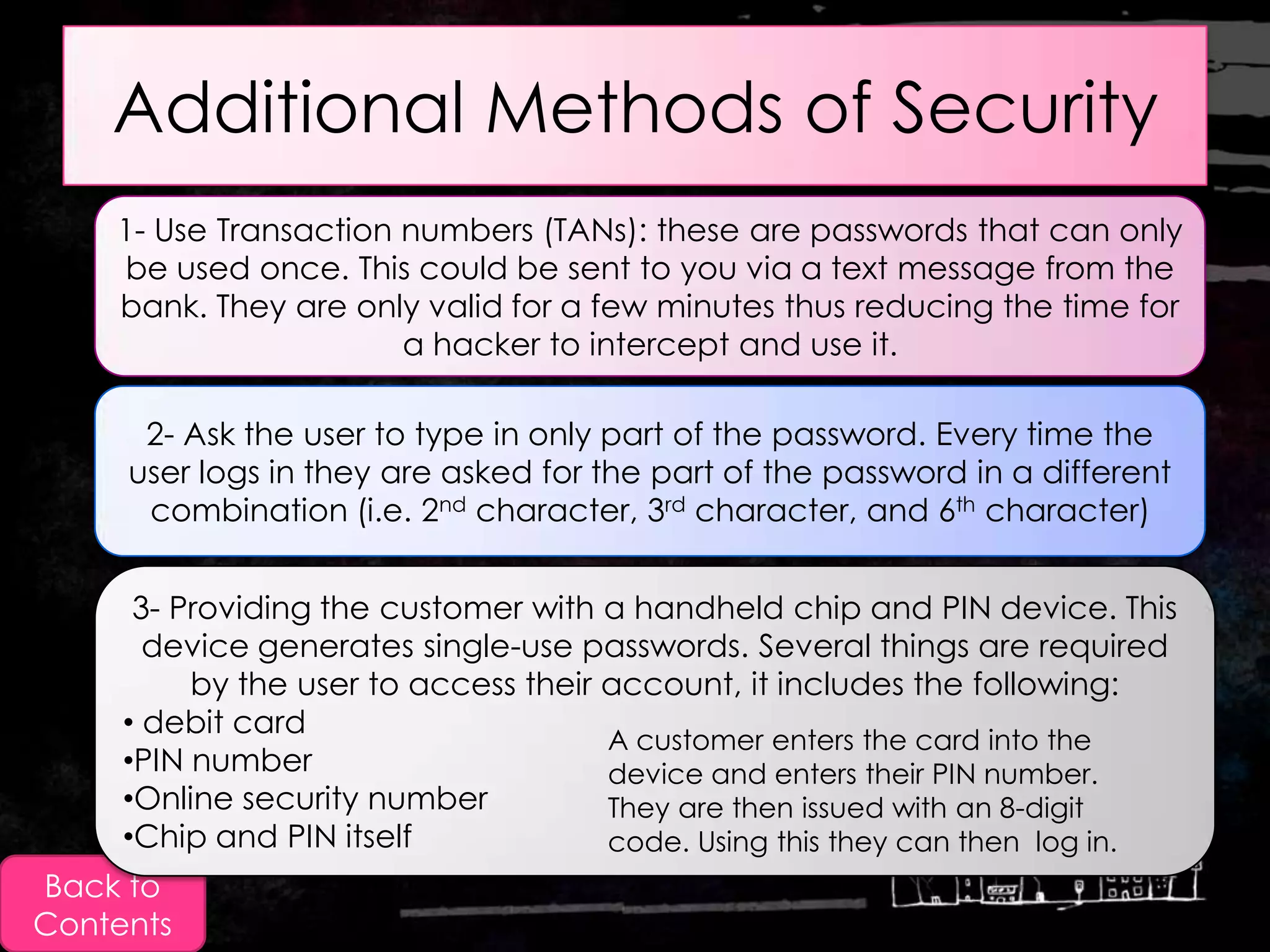 Additional Methods of Security
    1- Use Transaction numbers (TANs): these are passwords that can only
    be used once. This could be sent to you via a text message from the
    bank. They are only valid for a few minutes thus reducing the time for
                       a hacker to intercept and use it.

      2- Ask the user to type in only part of the password. Every time the
     user logs in they are asked for the part of the password in a different
      combination (i.e. 2nd character, 3rd character, and 6th character)


      3- Providing the customer with a handheld chip and PIN device. This
       device generates single-use passwords. Several things are required
          by the user to access their account, it includes the following:
     • debit card
                                      A customer enters the card into the
     •PIN number                      device and enters their PIN number.
     •Online security number          They are then issued with an 8-digit
     •Chip and PIN itself             code. Using this they can then log in.
Back to
Contents
 