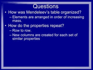 Questions How was Mendeleev’s table organized? Elements are arranged in order of increasing mass. How do the properties repeat? Row to row. New columns are created for each set of similar properties 