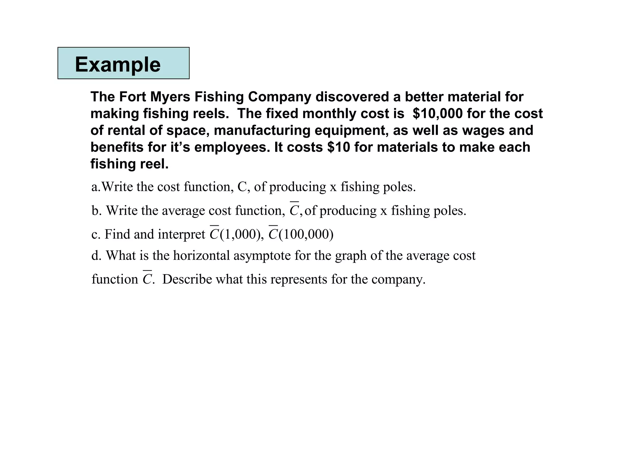 Example The Fort Myers Fishing Company discovered a better material for making fishing reels.  The fixed monthly cost is  $10,000 for the cost of rental of space, manufacturing equipment, as well as wages and benefits for it’s employees. It costs $10 for materials to make each fishing reel.  