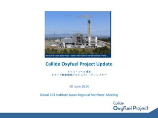 Callide Oxyfuel Project Update
クリス・スペロ博士
カライド酸素燃焼プロジェクト・ディレクター
19 June 2014
Global CCS Institute Japan Regional Members’ Meeting
 