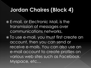  E-mail,or Electronic Mail, is the
  transmission of messages over
  communications networks.
 To use e-mail, you must first create an
  account, then you can send or
  receive e-mails. You can also use an
  e-mail account to create profiles on
  various web sites such as Facebook,
  Myspace, etc…
 