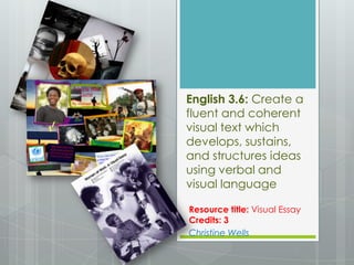 English 3.6: Create a
fluent and coherent
visual text which
develops, sustains,
and structures ideas
using verbal and
visual language

Resource title: Visual Essay
Credits: 3
Christine Wells
 